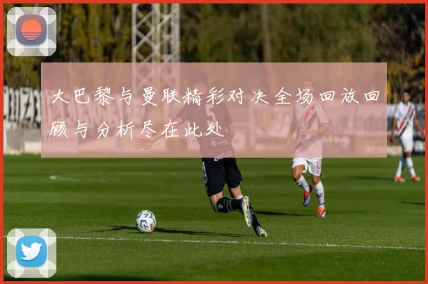 大巴黎与曼联精彩对决全场回放回顾与分析尽在此处