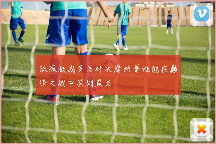 欧冠激战罗马对决摩纳哥谁能在巅峰之战中笑到最后