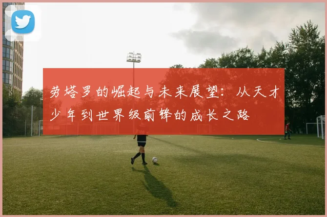 劳塔罗的崛起与未来展望：从天才少年到世界级前锋的成长之路