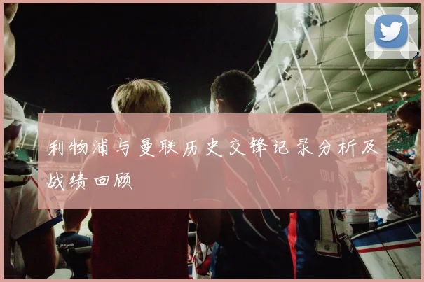 利物浦与曼联历史交锋记录分析及战绩回顾