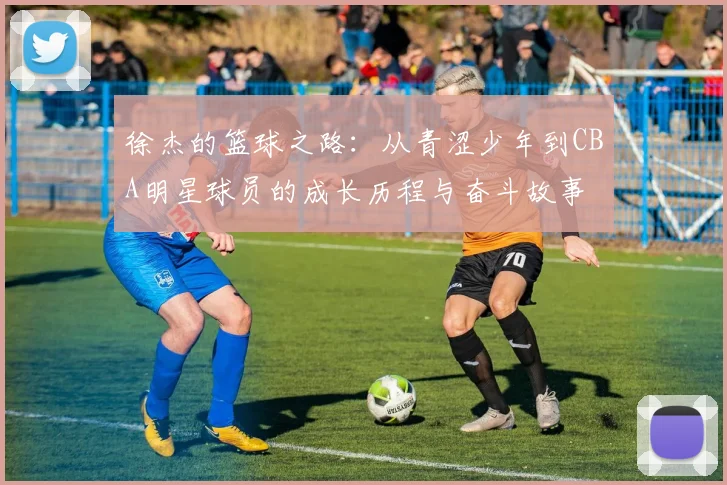 徐杰的篮球之路：从青涩少年到CBA明星球员的成长历程与奋斗故事