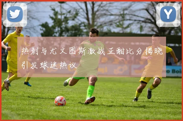 热刺与尤文图斯激战正酣比分揭晓引发球迷热议