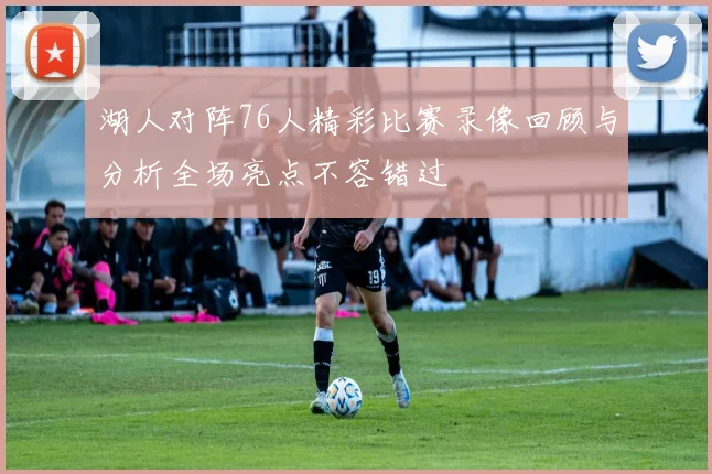 湖人对阵76人精彩比赛录像回顾与分析全场亮点不容错过
