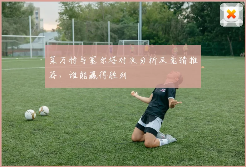 莱万特与塞尔塔对决分析及竞猜推荐，谁能赢得胜利