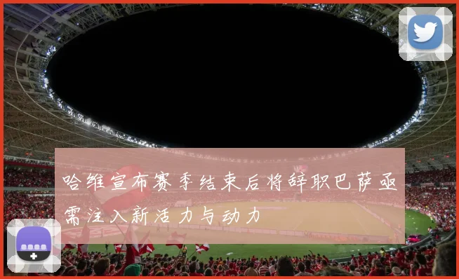 哈维宣布赛季结束后将辞职巴萨亟需注入新活力与动力