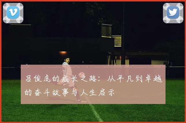 吕俊虎的成长之路：从平凡到卓越的奋斗故事与人生启示