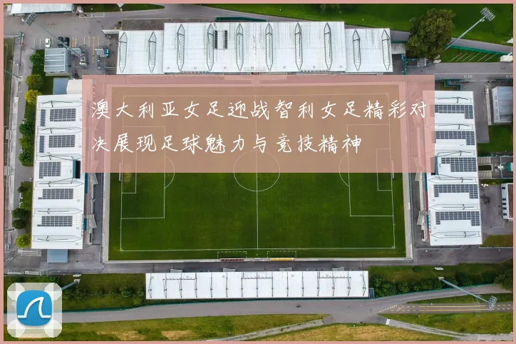 澳大利亚女足迎战智利女足精彩对决展现足球魅力与竞技精神