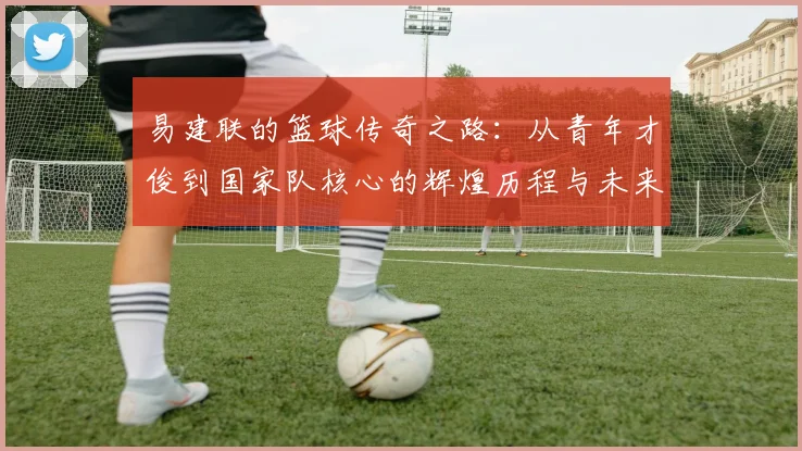 易建联的篮球传奇之路：从青年才俊到国家队核心的辉煌历程与未来展望